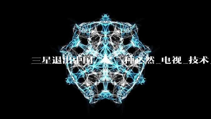 三星退出中国，是一种必然_电视_技术_家电