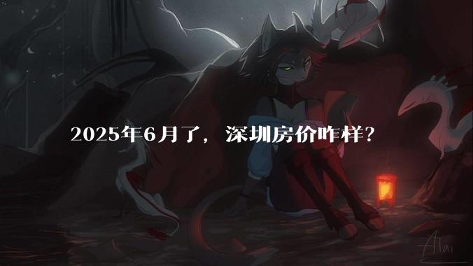 2025年6月了，深圳房价咋样？